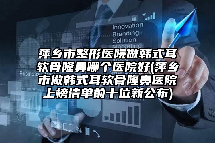 萍乡市整形医院做韩式耳软骨隆鼻哪个医院好(萍乡市做韩式耳软骨隆鼻医院上榜清单前十位新公布)