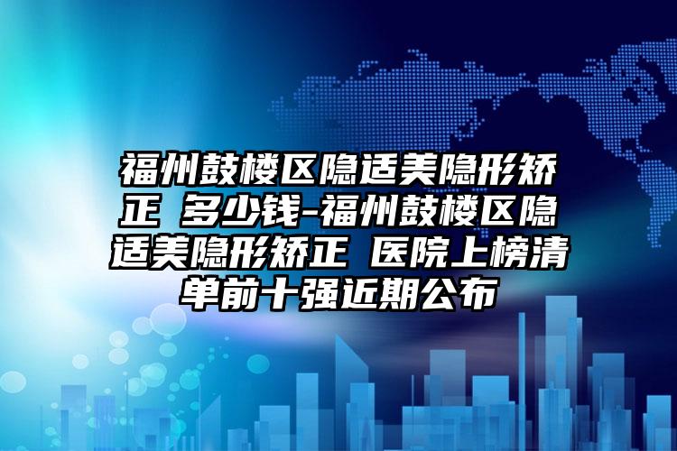 福州鼓楼区隐适美隐形矫正 多少钱-福州鼓楼区隐适美隐形矫正 医院上榜清单前十强近期公布