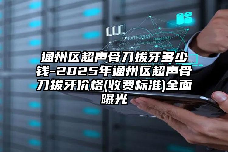 通州区超声骨刀拔牙多少钱-2025年通州区超声骨刀拔牙价格(收费标准)全面曝光