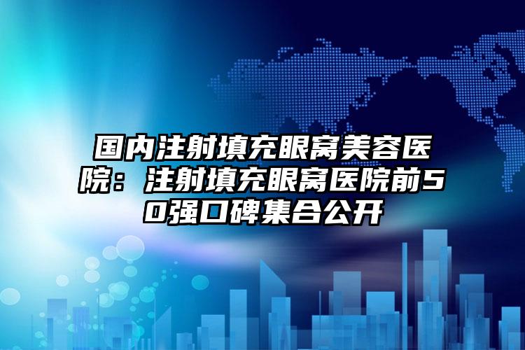 国内注射填充眼窝美容医院：注射填充眼窝医院前50强口碑集合公开