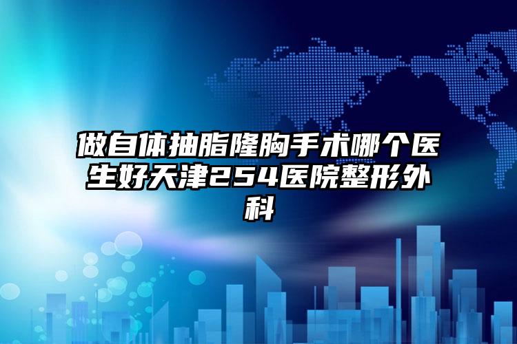 做自体抽脂隆胸手术哪个医生好天津254医院整形外科