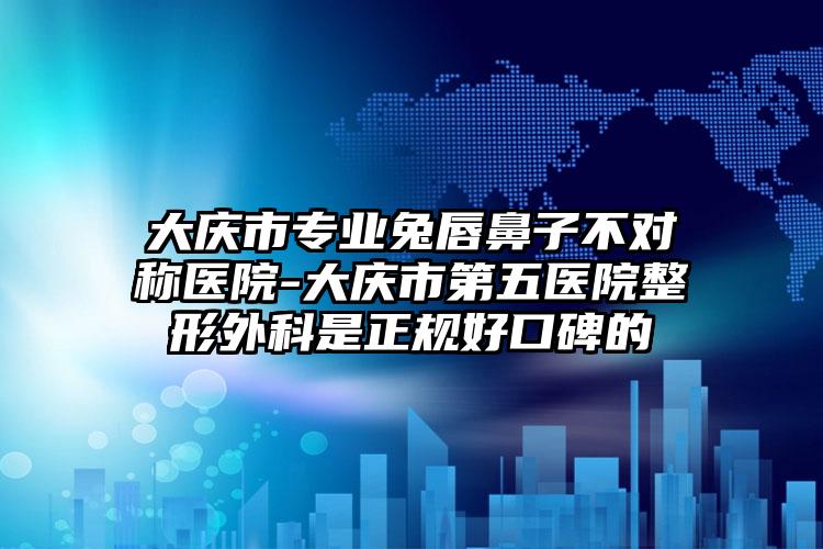 大庆市专业兔唇鼻子不对称医院-大庆市第五医院整形外科是正规好口碑的