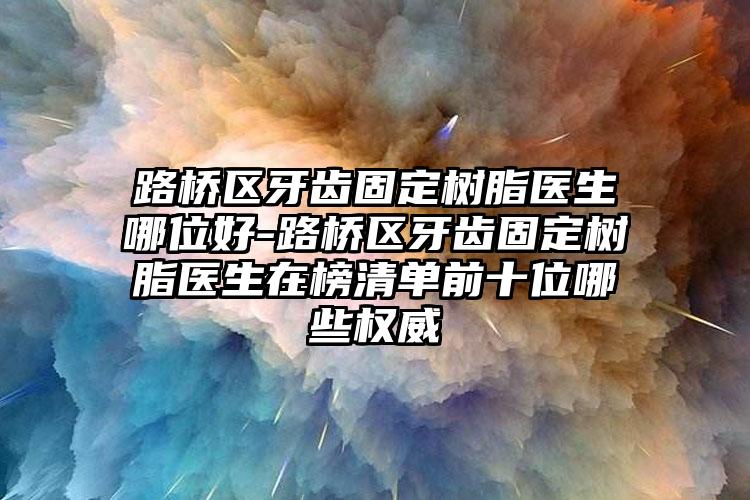 路桥区牙齿固定树脂医生哪位好-路桥区牙齿固定树脂医生在榜清单前十位哪些权威