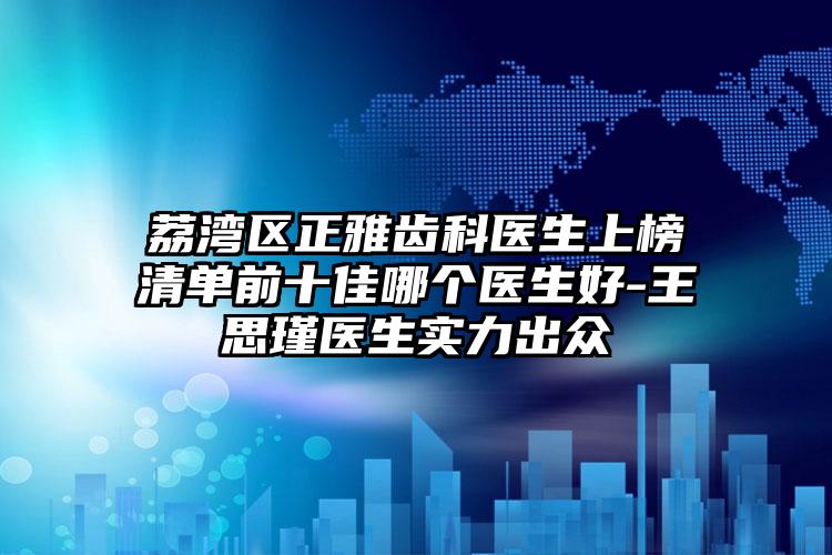 荔湾区正雅齿科医生上榜清单前十佳哪个医生好-王思瑾医生实力出众