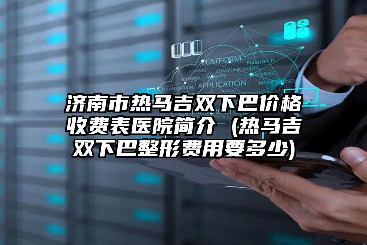 济南市热马吉双下巴价格收费表医院简介 (热马吉双下巴整形费用要多少)