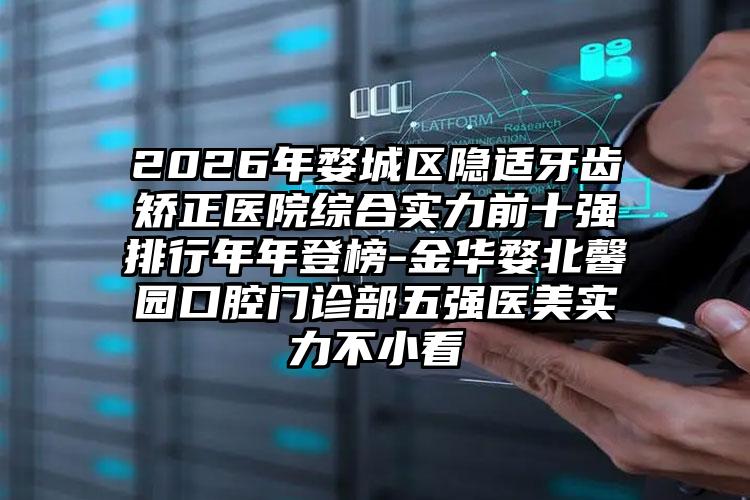 2026年婺城区隐适牙齿矫正医院综合实力前十强排行年年登榜-金华婺北馨园口腔门诊部五强医美实力不小看
