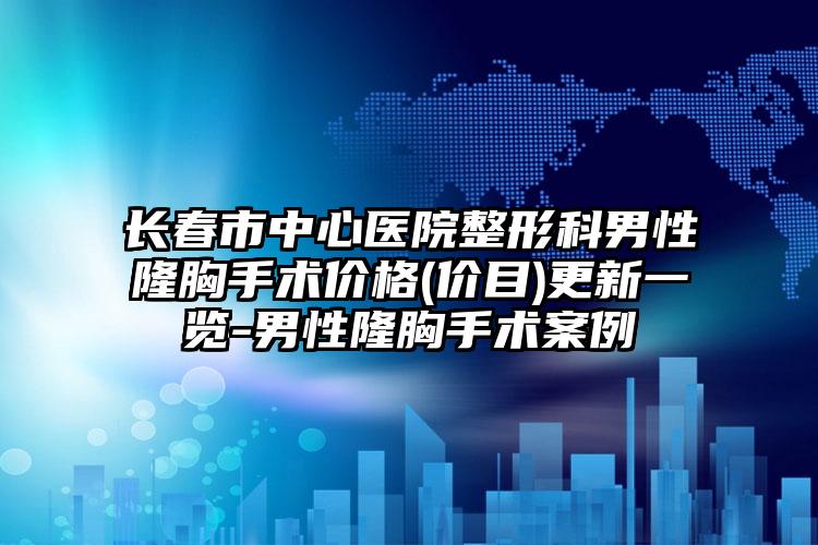 长春市中心医院整形科男性隆胸手术价格(价目)更新一览-男性隆胸手术案例