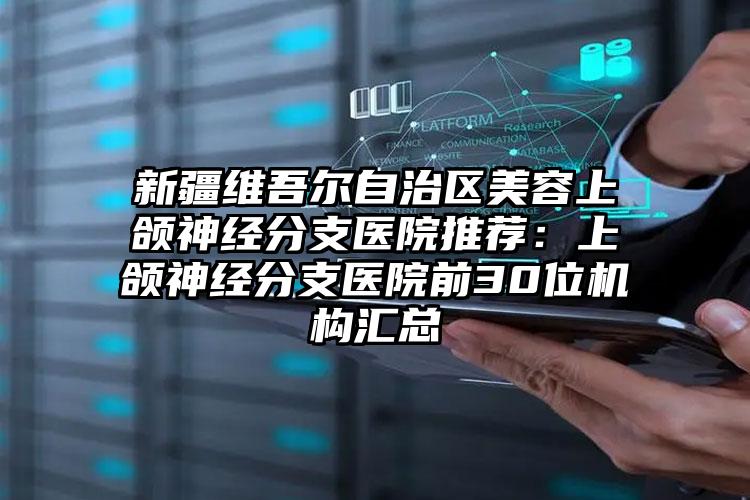 新疆维吾尔自治区美容上颌神经分支医院推荐：上颌神经分支医院前30位机构汇总