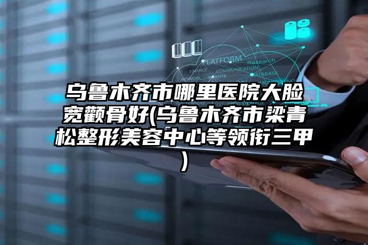 乌鲁木齐市哪里医院大脸宽颧骨好(乌鲁木齐市梁青松整形美容中心等领衔三甲)