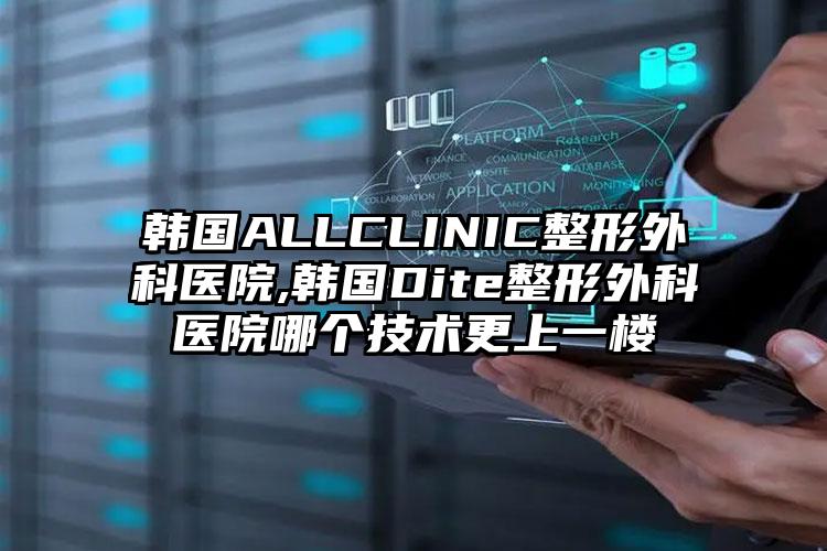 韩国ALLCLINIC整形外科医院,韩国Dite整形外科医院哪个技术更上一楼