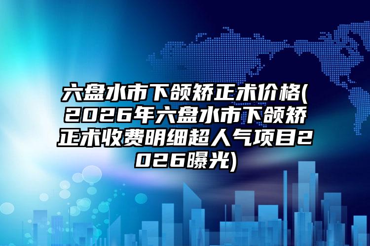 六盘水市下颌矫正术价格(2026年六盘水市下颌矫正术收费明细超人气项目2026曝光)