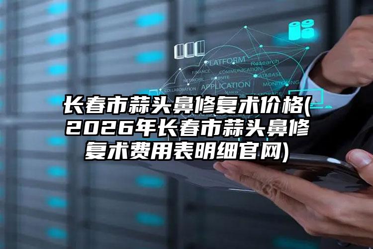长春市蒜头鼻修复术价格(2026年长春市蒜头鼻修复术费用表明细官网)