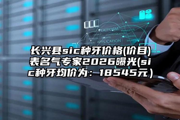 长兴县sic种牙价格(价目)表名气专家2026曝光(sic种牙均价为：18545元）