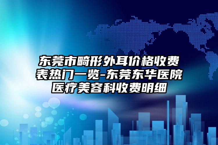东莞市畸形外耳价格收费表热门一览-东莞东华医院医疗美容科收费明细
