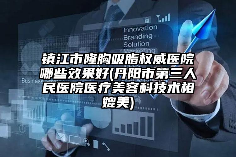 镇江市隆胸吸脂权威医院哪些效果好(丹阳市第三人民医院医疗美容科技术相媲美)