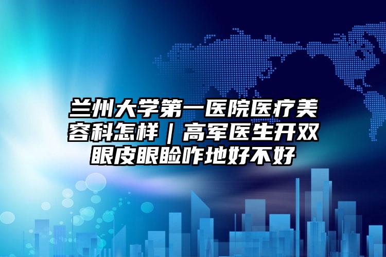 兰州大学第一医院医疗美容科怎样｜高军医生开双眼皮眼睑咋地好不好