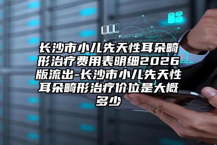 长沙市小儿先天性耳朵畸形治疗费用表明细2026版流出-长沙市小儿先天性耳朵畸形治疗价位是大概多少