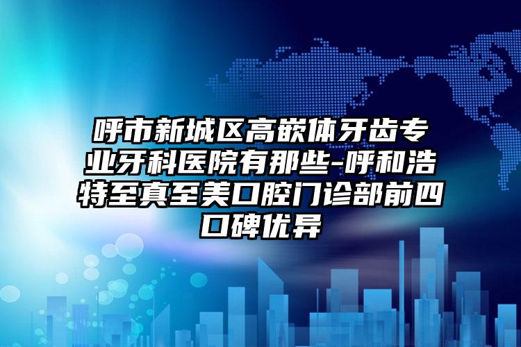 呼市新城区高嵌体牙齿专业牙科医院有那些-呼和浩特至真至美口腔门诊部前四口碑优异