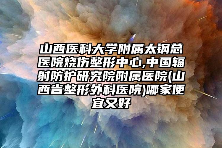 山西医科大学附属太钢总医院烧伤整形中心,中国辐射防护研究院附属医院(山西省整形外科医院)哪家便宜又好