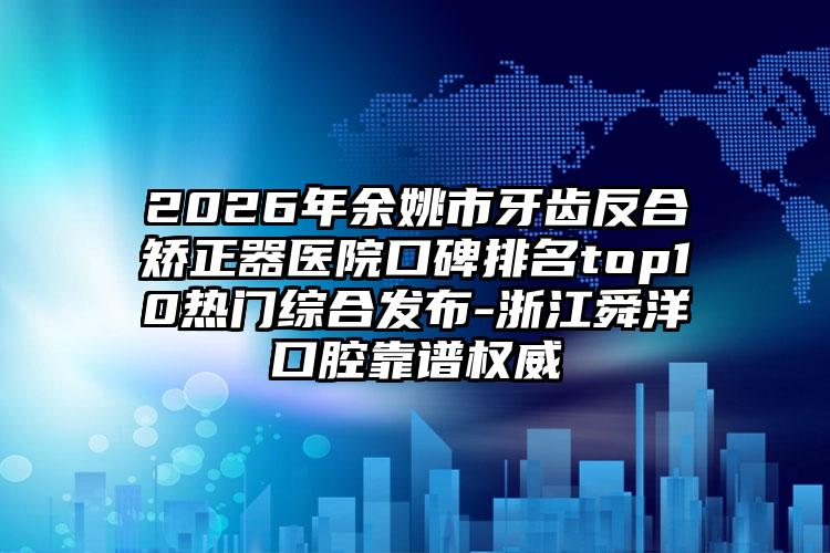 2026年余姚市牙齿反合矫正器医院口碑排名top10热门综合发布-浙江舜洋口腔靠谱权威