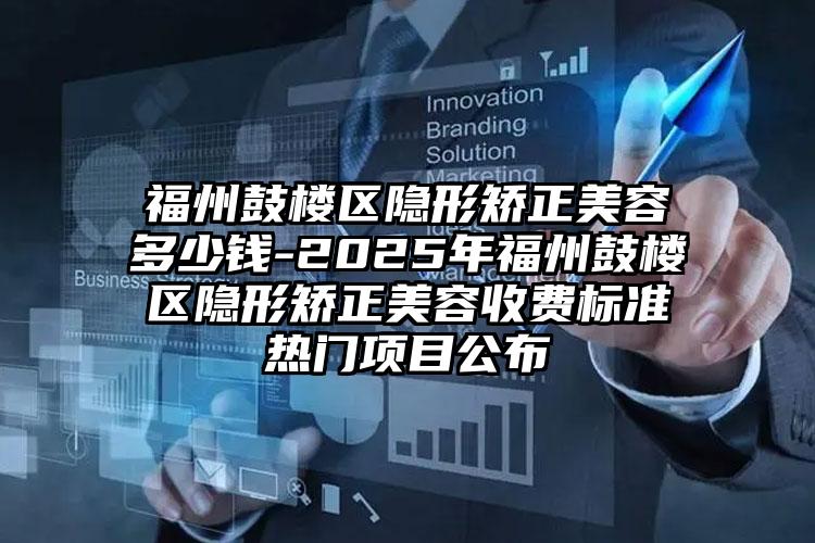 福州鼓楼区隐形矫正美容多少钱-2025年福州鼓楼区隐形矫正美容收费标准热门项目公布