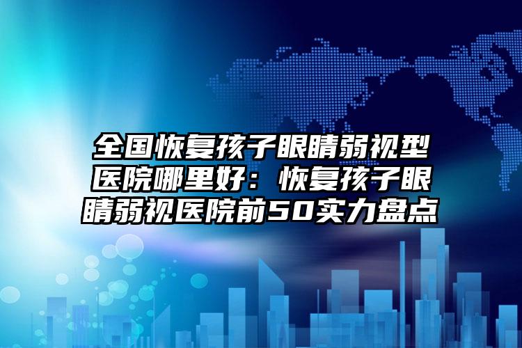 全国恢复孩子眼睛弱视型医院哪里好：恢复孩子眼睛弱视医院前50实力盘点