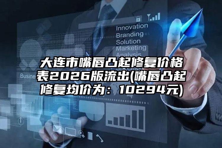 大连市嘴唇凸起修复价格表2026版流出(嘴唇凸起修复均价为：10294元)