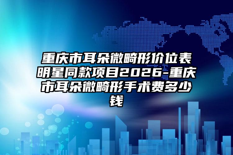 重庆市耳朵微畸形价位表明星同款项目2026-重庆市耳朵微畸形手术费多少钱