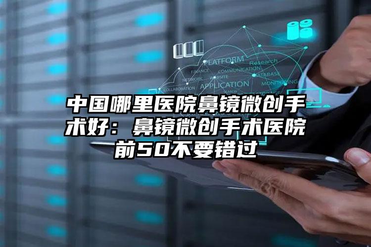 中国哪里医院鼻镜微创手术好：鼻镜微创手术医院前50不要错过