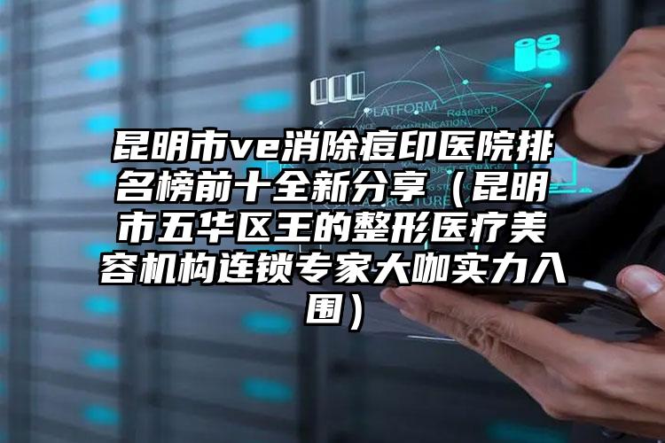 昆明市ve消除痘印医院排名榜前十全新分享（昆明市五华区王的整形医疗美容机构连锁专家大咖实力入围）