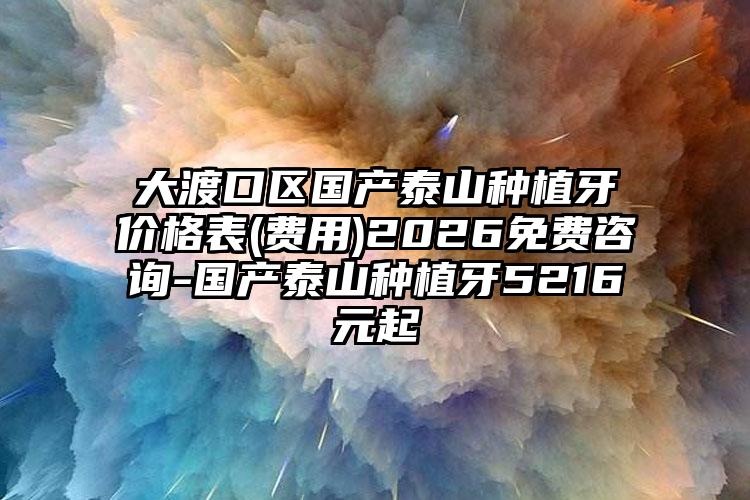大渡口区国产泰山种植牙价格表(费用)2026免费咨询-国产泰山种植牙5216元起