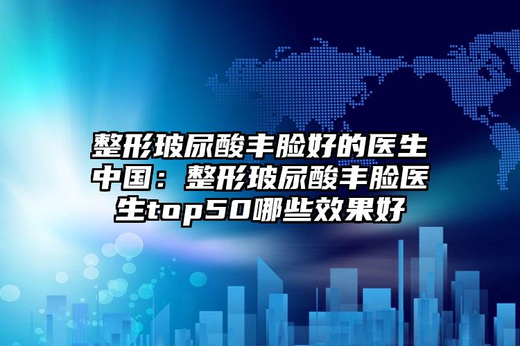 整形玻尿酸丰脸好的医生中国：整形玻尿酸丰脸医生top50哪些效果好