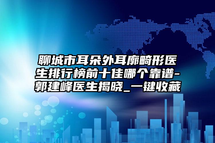 聊城市耳朵外耳廓畸形医生排行榜前十佳哪个靠谱-郭建峰医生揭晓_一键收藏