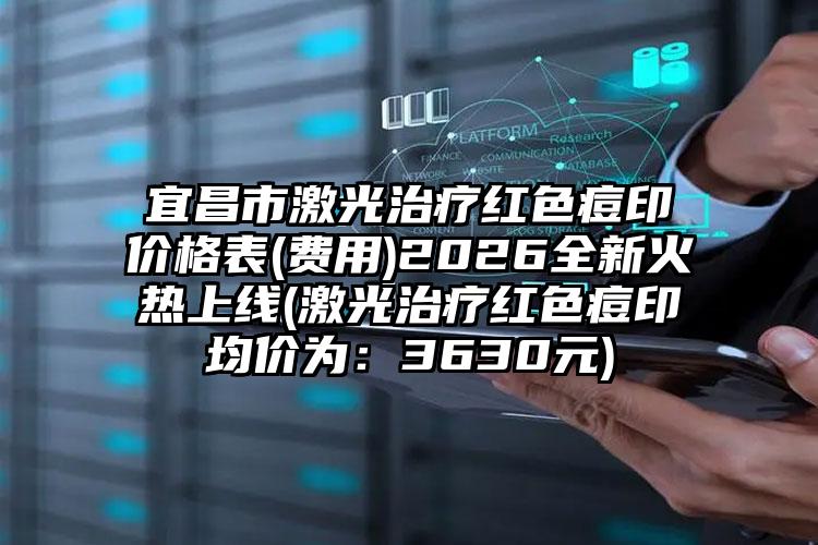 宜昌市激光治疗红色痘印价格表(费用)2026全新火热上线(激光治疗红色痘印均价为：3630元)