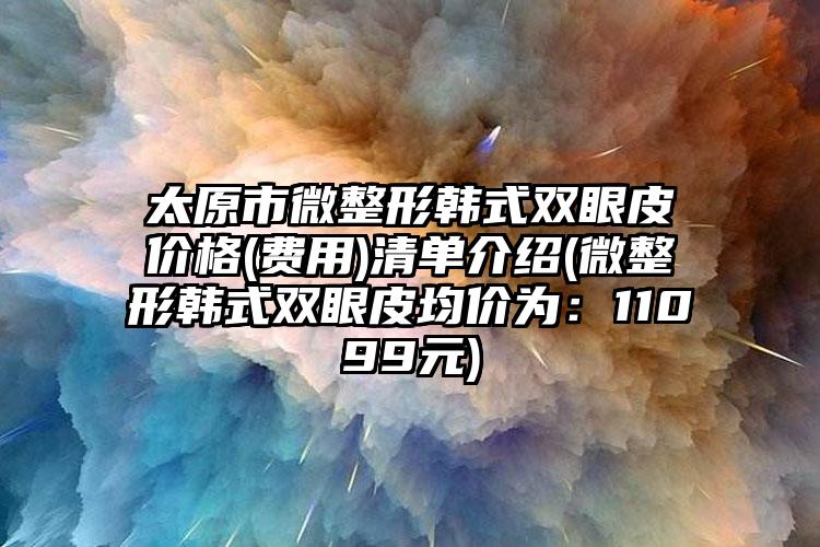 太原市微整形韩式双眼皮价格(费用)清单介绍(微整形韩式双眼皮均价为：11099元)