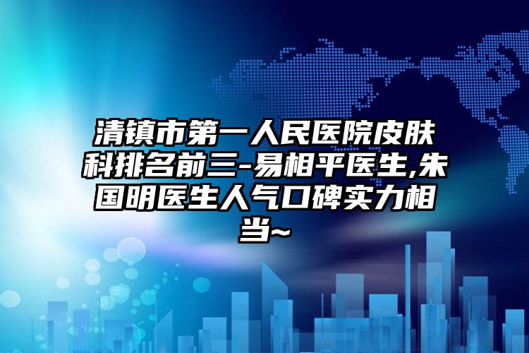 清镇市第一人民医院皮肤科排名前三-易相平医生,朱国明医生人气口碑实力相当~