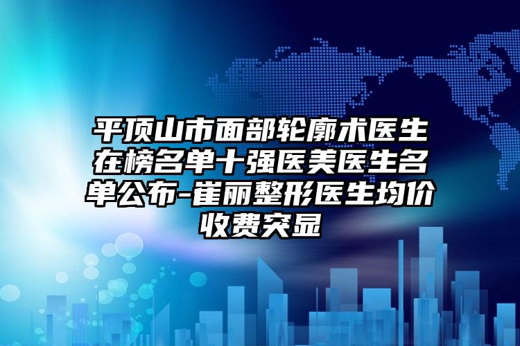 平顶山市面部轮廓术医生在榜名单十强医美医生名单公布-崔丽整形医生均价收费突显