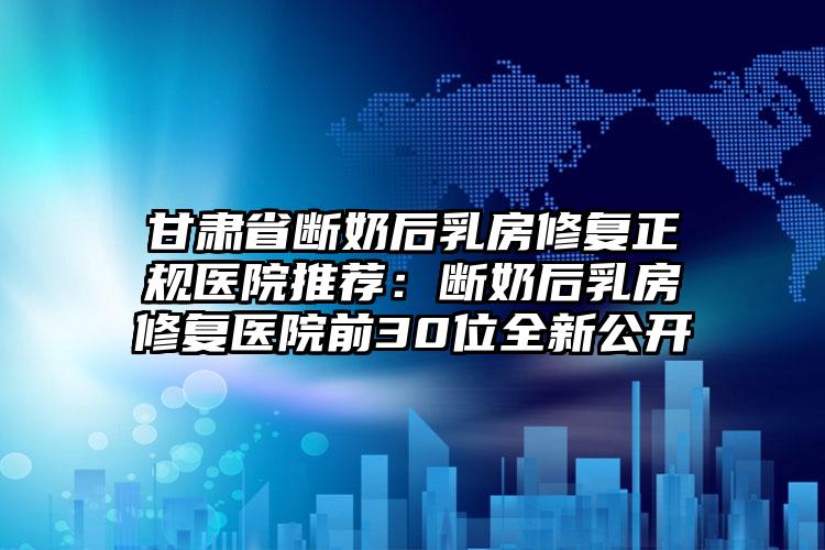 甘肃省断奶后乳房修复正规医院推荐：断奶后乳房修复医院前30位全新公开