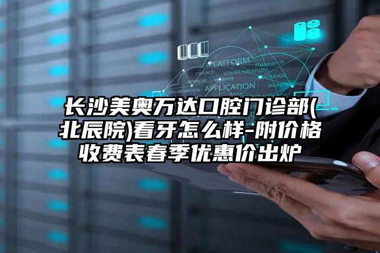 长沙美奥万达口腔门诊部(北辰院)看牙怎么样-附价格收费表春季优惠价出炉