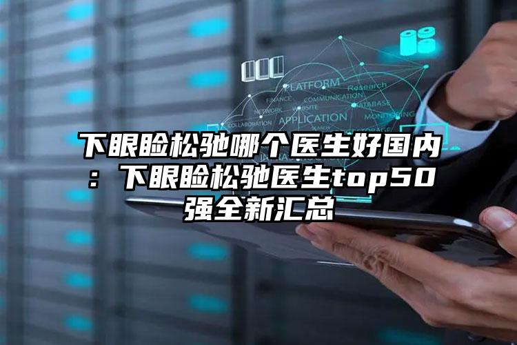 下眼睑松驰哪个医生好国内:下眼睑松驰医生top50强全新汇总