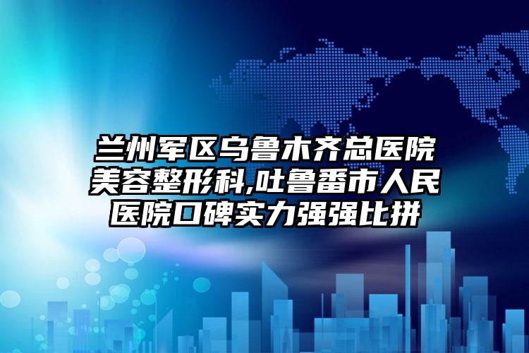 兰州军区乌鲁木齐总医院美容整形科,吐鲁番市人民医院口碑实力强强比拼