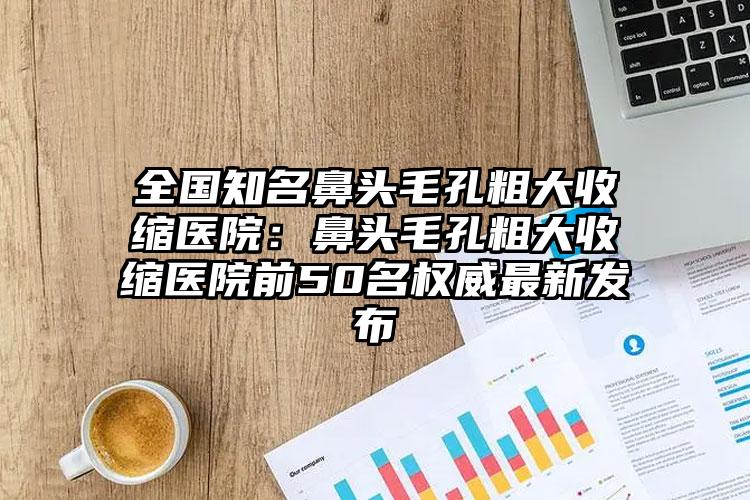 全国知名鼻头毛孔粗大收缩医院：鼻头毛孔粗大收缩医院前50名权威最新发布