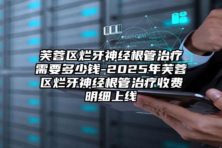 芙蓉区烂牙神经根管治疗需要多少钱-2025年芙蓉区烂牙神经根管治疗收费明细上线
