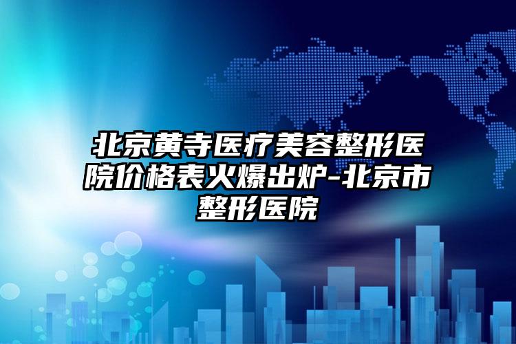 北京黄寺医疗美容整形医院价格表火爆出炉-北京市整形医院