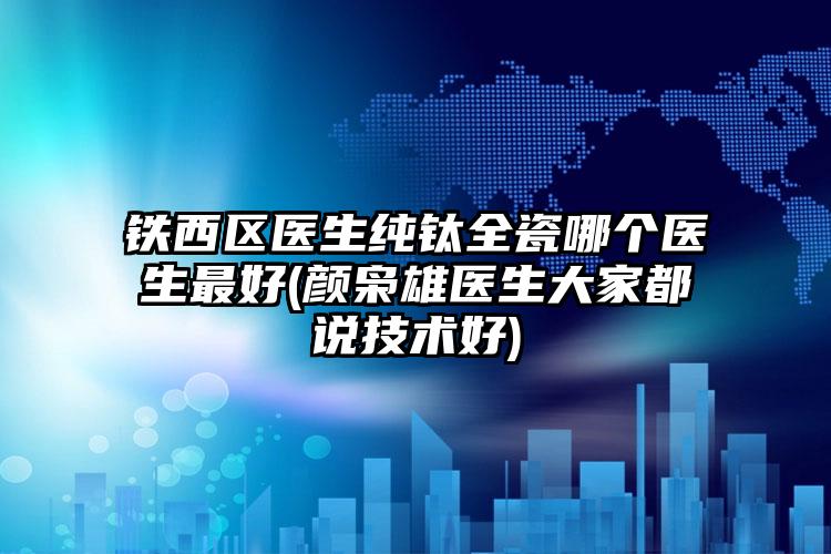 铁西区医生纯钛全瓷哪个医生最好(颜枭雄医生大家都说技术好)