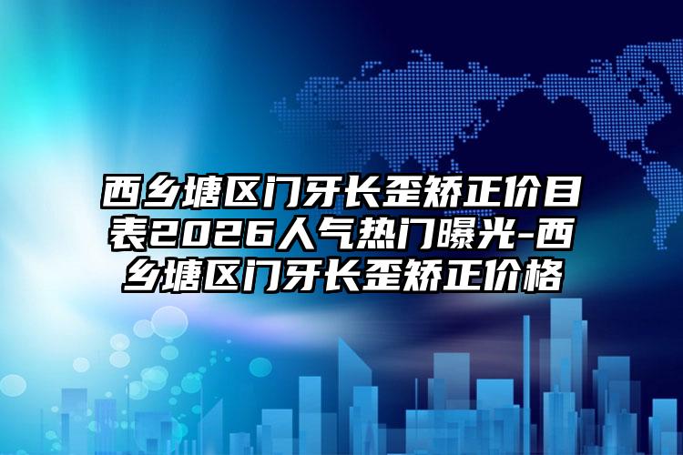 西乡塘区门牙长歪矫正价目表2026人气热门曝光-西乡塘区门牙长歪矫正价格