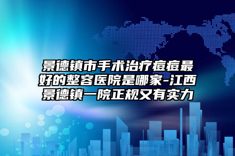景德镇市手术治疗痘痘最好的整容医院是哪家-江西景德镇一院正规又有实力