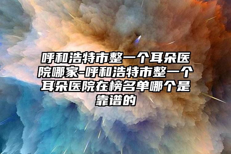 呼和浩特市整一个耳朵医院哪家-呼和浩特市整一个耳朵医院在榜名单哪个是靠谱的