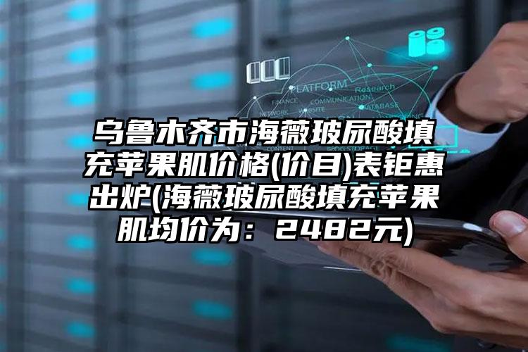 乌鲁木齐市海薇玻尿酸填充苹果肌价格(价目)表钜惠出炉(海薇玻尿酸填充苹果肌均价为：2482元)