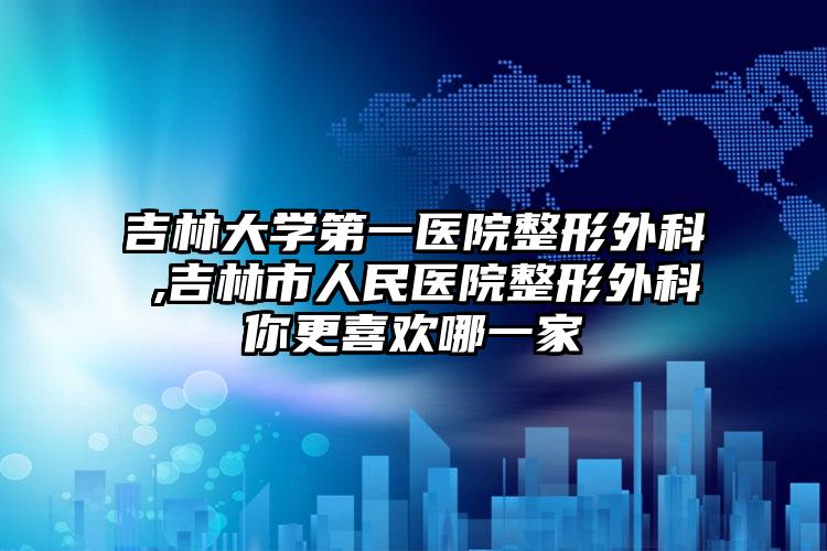 吉林大学第一医院整形外科‌,吉林市人民医院整形外科你更喜欢哪一家